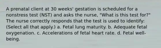 A prenatal client at 30 weeks' gestation is scheduled for a nonstress test (NST) and asks the nurse, "What is this test for?" The nurse correctly responds that the test is used to identify: (Select all that apply.) a. Fetal lung maturity. b. Adequate fetal oxygenation. c. Accelerations of fetal heart rate. d. Fetal well-being.