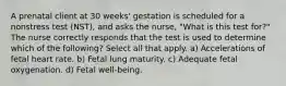 A prenatal client at 30 weeks' gestation is scheduled for a nonstress test (NST), and asks the nurse, "What is this test for?" The nurse correctly responds that the test is used to determine which of the following? Select all that apply. a) Accelerations of fetal heart rate. b) Fetal lung maturity. c) Adequate fetal oxygenation. d) Fetal well-being.