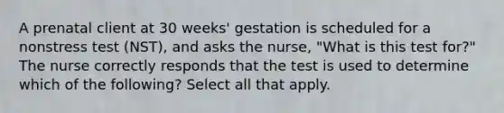 A prenatal client at 30 weeks' gestation is scheduled for a nonstress test (NST), and asks the nurse, "What is this test for?" The nurse correctly responds that the test is used to determine which of the following? Select all that apply.