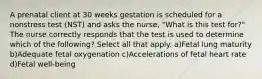 A prenatal client at 30 weeks gestation is scheduled for a nonstress test (NST) and asks the nurse, "What is this test for?" The nurse correctly responds that the test is used to determine which of the following? Select all that apply. a)Fetal lung maturity b)Adequate fetal oxygenation c)Accelerations of fetal heart rate d)Fetal well-being