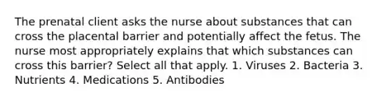 The prenatal client asks the nurse about substances that can cross the placental barrier and potentially affect the fetus. The nurse most appropriately explains that which substances can cross this barrier? Select all that apply. 1. Viruses 2. Bacteria 3. Nutrients 4. Medications 5. Antibodies