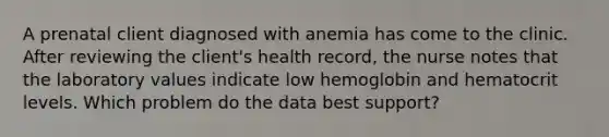 A prenatal client diagnosed with anemia has come to the clinic. After reviewing the client's health record, the nurse notes that the laboratory values indicate low hemoglobin and hematocrit levels. Which problem do the data best support?