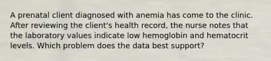 A prenatal client diagnosed with anemia has come to the clinic. After reviewing the client's health record, the nurse notes that the laboratory values indicate low hemoglobin and hematocrit levels. Which problem does the data best support?