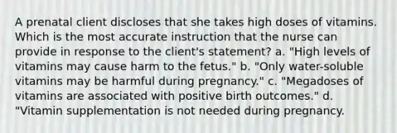 A prenatal client discloses that she takes high doses of vitamins. Which is the most accurate instruction that the nurse can provide in response to the client's statement? a. "High levels of vitamins may cause harm to the fetus." b. "Only water-soluble vitamins may be harmful during pregnancy." c. "Megadoses of vitamins are associated with positive birth outcomes." d. "Vitamin supplementation is not needed during pregnancy.