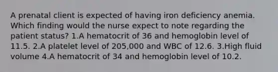 A prenatal client is expected of having iron deficiency anemia. Which finding would the nurse expect to note regarding the patient status? 1.A hematocrit of 36 and hemoglobin level of 11.5. 2.A platelet level of 205,000 and WBC of 12.6. 3.High fluid volume 4.A hematocrit of 34 and hemoglobin level of 10.2.