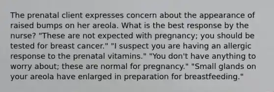 The prenatal client expresses concern about the appearance of raised bumps on her areola. What is the best response by the nurse? "These are not expected with pregnancy; you should be tested for breast cancer." "I suspect you are having an allergic response to the prenatal vitamins." "You don't have anything to worry about; these are normal for pregnancy." "Small glands on your areola have enlarged in preparation for breastfeeding."