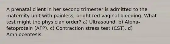 A prenatal client in her second trimester is admitted to the maternity unit with painless, bright red vaginal bleeding. What test might the physician order? a) Ultrasound. b) Alpha-fetoprotein (AFP). c) Contraction stress test (CST). d) Amniocentesis.