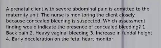 A prenatal client with severe abdominal pain is admitted to the maternity unit. The nurse is monitoring the client closely because concealed bleeding is suspected. Which assessment finding would indicate the presence of concealed bleeding? 1. Back pain 2. Heavy vaginal bleeding 3. Increase in fundal height 4. Early deceleration on the fetal heart monitor