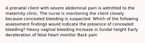 A prenatal client with severe abdominal pain is admitted to the maternity clinic. The nurse is monitoring the client closely because concealed bleeding is suspected. Which of the following assessment findings would indicate the presence of concealed bleeding? Heavy vaginal bleeding Increase in fundal height Early deceleration of fetal heart monitor Back pain