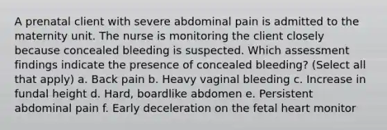 A prenatal client with severe abdominal pain is admitted to the maternity unit. The nurse is monitoring the client closely because concealed bleeding is suspected. Which assessment findings indicate the presence of concealed bleeding? (Select all that apply) a. Back pain b. Heavy vaginal bleeding c. Increase in fundal height d. Hard, boardlike abdomen e. Persistent abdominal pain f. Early deceleration on the fetal heart monitor