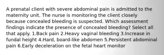 A prenatal client with severe abdominal pain is admitted to the maternity unit. The nurse is monitoring the client closely because concealed bleeding is suspected. Which assessment findings indicate the presence of concealed bleeding? Select all that apply. 1.Back pain 2.Heavy vaginal bleeding 3.Increase in fundal height 4.Hard, board-like abdomen 5.Persistent abdominal pain 6.Early deceleration on the fetal heart monitor