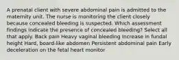 A prenatal client with severe abdominal pain is admitted to the maternity unit. The nurse is monitoring the client closely because concealed bleeding is suspected. Which assessment findings indicate the presence of concealed bleeding? Select all that apply. Back pain Heavy vaginal bleeding Increase in fundal height Hard, board-like abdomen Persistent abdominal pain Early deceleration on the fetal heart monitor