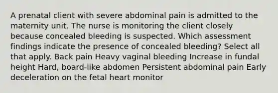 A prenatal client with severe abdominal pain is admitted to the maternity unit. The nurse is monitoring the client closely because concealed bleeding is suspected. Which assessment findings indicate the presence of concealed bleeding? Select all that apply. Back pain Heavy vaginal bleeding Increase in fundal height Hard, board-like abdomen Persistent abdominal pain Early deceleration on the fetal heart monitor