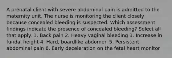 A prenatal client with severe abdominal pain is admitted to the maternity unit. The nurse is monitoring the client closely because concealed bleeding is suspected. Which assessment findings indicate the presence of concealed bleeding? Select all that apply. 1. Back pain 2. Heavy vaginal bleeding 3. Increase in fundal height 4. Hard, boardlike abdomen 5. Persistent abdominal pain 6. Early deceleration on the fetal heart monitor