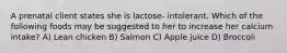 A prenatal client states she is lactose- intolerant. Which of the following foods may be suggested to her to increase her calcium intake? A) Lean chicken B) Salmon C) Apple juice D) Broccoli