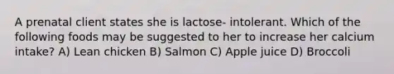 A prenatal client states she is lactose- intolerant. Which of the following foods may be suggested to her to increase her calcium intake? A) Lean chicken B) Salmon C) Apple juice D) Broccoli