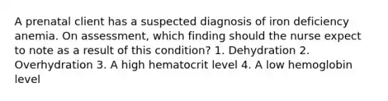 A prenatal client has a suspected diagnosis of iron deficiency anemia. On assessment, which finding should the nurse expect to note as a result of this condition? 1. Dehydration 2. Overhydration 3. A high hematocrit level 4. A low hemoglobin level