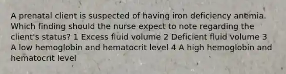 A prenatal client is suspected of having iron deficiency anemia. Which finding should the nurse expect to note regarding the client's status? 1 Excess fluid volume 2 Deficient fluid volume 3 A low hemoglobin and hematocrit level 4 A high hemoglobin and hematocrit level