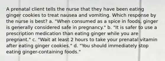 A prenatal client tells the nurse that they have been eating ginger cookies to treat nausea and vomiting. Which response by the nurse is best? a. "When consumed as a spice in foods, ginger is generally considered safe in pregnancy." b. "It is safer to use a prescription medication than eating ginger while you are pregnant." c. "Wait at least 2 hours to take your prenatal vitamin after eating ginger cookies." d. "You should immediately stop eating ginger-containing foods."