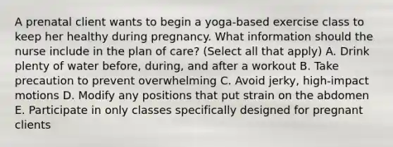 A prenatal client wants to begin a yoga-based exercise class to keep her healthy during pregnancy. What information should the nurse include in the plan of care? (Select all that apply) A. Drink plenty of water before, during, and after a workout B. Take precaution to prevent overwhelming C. Avoid jerky, high-impact motions D. Modify any positions that put strain on the abdomen E. Participate in only classes specifically designed for pregnant clients