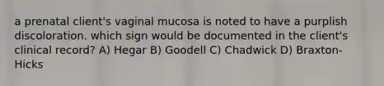 a prenatal client's vaginal mucosa is noted to have a purplish discoloration. which sign would be documented in the client's clinical record? A) Hegar B) Goodell C) Chadwick D) Braxton-Hicks