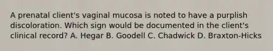 A prenatal client's vaginal mucosa is noted to have a purplish discoloration. Which sign would be documented in the client's clinical record? A. Hegar B. Goodell C. Chadwick D. Braxton-Hicks