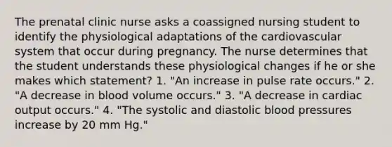 The prenatal clinic nurse asks a coassigned nursing student to identify the physiological adaptations of the cardiovascular system that occur during pregnancy. The nurse determines that the student understands these physiological changes if he or she makes which statement? 1. "An increase in pulse rate occurs." 2. "A decrease in blood volume occurs." 3. "A decrease in cardiac output occurs." 4. "The systolic and diastolic blood pressures increase by 20 mm Hg."