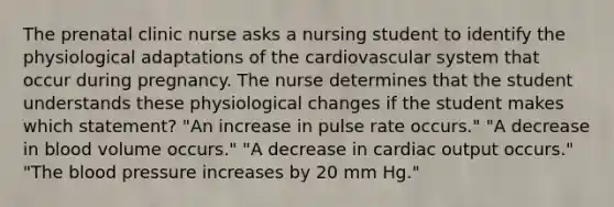 The prenatal clinic nurse asks a nursing student to identify the physiological adaptations of the cardiovascular system that occur during pregnancy. The nurse determines that the student understands these physiological changes if the student makes which statement? "An increase in pulse rate occurs." "A decrease in blood volume occurs." "A decrease in cardiac output occurs." "The blood pressure increases by 20 mm Hg."