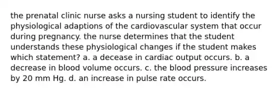 the prenatal clinic nurse asks a nursing student to identify the physiological adaptions of the cardiovascular system that occur during pregnancy. the nurse determines that the student understands these physiological changes if the student makes which statement? a. a decease in cardiac output occurs. b. a decrease in blood volume occurs. c. the blood pressure increases by 20 mm Hg. d. an increase in pulse rate occurs.