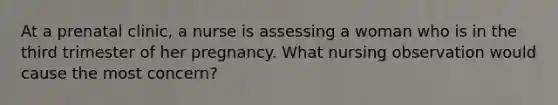 At a prenatal clinic, a nurse is assessing a woman who is in the third trimester of her pregnancy. What nursing observation would cause the most concern?