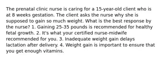 The prenatal clinic nurse is caring for a 15-year-old client who is at 8 weeks gestation. The client asks the nurse why she is supposed to gain so much weight. What is the best response by the nurse? 1. Gaining 25-35 pounds is recommended for healthy fetal growth. 2. It's what your certified nurse-midwife recommended for you. 3. Inadequate weight gain delays lactation after delivery. 4. Weight gain is important to ensure that you get enough vitamins.