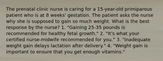 The prenatal clinic nurse is caring for a 15-year-old primiparous patient who is at 8 weeks' gestation. The patient asks the nurse why she is supposed to gain so much weight. What is the best response by the nurse? 1. "Gaining 25-35 pounds is recommended for healthy fetal growth." 2. "It's what your certified nurse-midwife recommended for you." 3. "Inadequate weight gain delays lactation after delivery." 4. "Weight gain is important to ensure that you get enough vitamins."