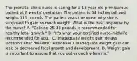 The prenatal clinic nurse is caring for a 15-year-old primiparous patient at 8 weeks' gestation. The patient is 64 inches tall and weighs 115 pounds. The patient asks the nurse why she is supposed to gain so much weight. What is the best response by the nurse? A. "Gaining 25-35 pounds is recommended for healthy fetal growth." B. "It's what your certified nurse-midwife recommended for you." C."Inadequate weight gain delays lactation after delivery." Rationale 3 Inadequate weight gain can lead to decreased fetal growth and development. D. Weight gain is important to assure that you get enough vitamins."