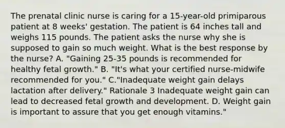 The prenatal clinic nurse is caring for a 15-year-old primiparous patient at 8 weeks' gestation. The patient is 64 inches tall and weighs 115 pounds. The patient asks the nurse why she is supposed to gain so much weight. What is the best response by the nurse? A. "Gaining 25-35 pounds is recommended for healthy fetal growth." B. "It's what your certified nurse-midwife recommended for you." C."Inadequate weight gain delays lactation after delivery." Rationale 3 Inadequate weight gain can lead to decreased fetal growth and development. D. Weight gain is important to assure that you get enough vitamins."