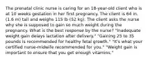 The prenatal clinic nurse is caring for an​ 18-year-old client who is at 10 weeks gestation in her first pregnancy. The client is 64 in.​ (1.6 m) tall and weighs 115 lb​ (52 kg). The client asks the nurse why she is supposed to gain so much weight during the pregnancy. What is the best response by the​ nurse? ​"Inadequate weight gain delays lactation after​ delivery." ​"Gaining 25 to 35 pounds is recommended for healthy fetal​ growth." ​"It's what your certified​ nurse-midwife recommended for​ you." ​"Weight gain is important to ensure that you get enough​ vitamins."