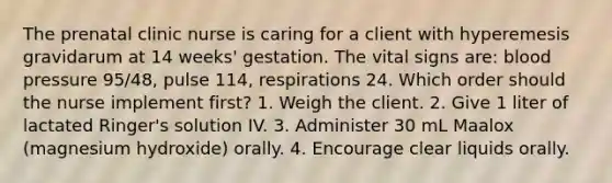 The prenatal clinic nurse is caring for a client with hyperemesis gravidarum at 14 weeks' gestation. The vital signs are: blood pressure 95/48, pulse 114, respirations 24. Which order should the nurse implement first? 1. Weigh the client. 2. Give 1 liter of lactated Ringer's solution IV. 3. Administer 30 mL Maalox (magnesium hydroxide) orally. 4. Encourage clear liquids orally.