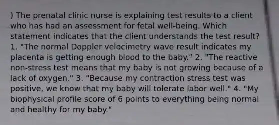 ) The prenatal clinic nurse is explaining test results to a client who has had an assessment for fetal well-being. Which statement indicates that the client understands the test result? 1. "The normal Doppler velocimetry wave result indicates my placenta is getting enough blood to the baby." 2. "The reactive non-stress test means that my baby is not growing because of a lack of oxygen." 3. "Because my contraction stress test was positive, we know that my baby will tolerate labor well." 4. "My biophysical profile score of 6 points to everything being normal and healthy for my baby."