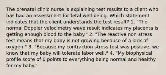 The prenatal clinic nurse is explaining test results to a client who has had an assessment for fetal well-being. Which statement indicates that the client understands the test result? 1. "The normal Doppler velocimetry wave result indicates my placenta is getting enough blood to the baby." 2. "The reactive non-stress test means that my baby is not growing because of a lack of oxygen." 3. "Because my contraction stress test was positive, we know that my baby will tolerate labor well." 4. "My biophysical profile score of 6 points to everything being normal and healthy for my baby."