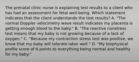 The prenatal clinic nurse is explaining test results to a client who has had an assessment for fetal well-being. Which statement indicates that the client understands the test results? A. "The normal Doppler velocimetry wave result indicates my placenta is getting enough blood to the baby." B. "The reactive nonstress test means that my baby is not growing because of a lack of oxygen." C. "Because my contraction stress test was positive, we know that my baby will tolerate labor well." D. "My biophysical profile score of 6 points to everything being normal and healthy for my baby."