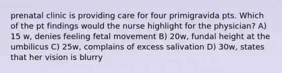 prenatal clinic is providing care for four primigravida pts. Which of the pt findings would the nurse highlight for the physician? A) 15 w, denies feeling fetal movement B) 20w, fundal height at the umbilicus C) 25w, complains of excess salivation D) 30w, states that her vision is blurry