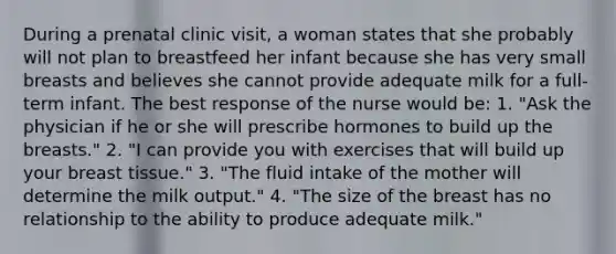 During a prenatal clinic visit, a woman states that she probably will not plan to breastfeed her infant because she has very small breasts and believes she cannot provide adequate milk for a full-term infant. The best response of the nurse would be: 1. "Ask the physician if he or she will prescribe hormones to build up the breasts." 2. "I can provide you with exercises that will build up your breast tissue." 3. "The fluid intake of the mother will determine the milk output." 4. "The size of the breast has no relationship to the ability to produce adequate milk."