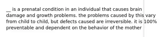 __ is a prenatal condition in an individual that causes brain damage and growth problems. the problems caused by this vary from child to child, but defects caused are irreversible. it is 100% preventable and dependent on the behavior of the mother