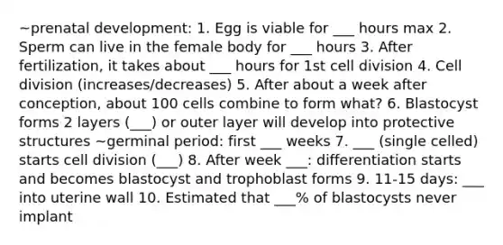 ~prenatal development: 1. Egg is viable for ___ hours max 2. Sperm can live in the female body for ___ hours 3. After fertilization, it takes about ___ hours for 1st cell division 4. Cell division (increases/decreases) 5. After about a week after conception, about 100 cells combine to form what? 6. Blastocyst forms 2 layers (___) or outer layer will develop into protective structures ~germinal period: first ___ weeks 7. ___ (single celled) starts cell division (___) 8. After week ___: differentiation starts and becomes blastocyst and trophoblast forms 9. 11-15 days: ___ into uterine wall 10. Estimated that ___% of blastocysts never implant