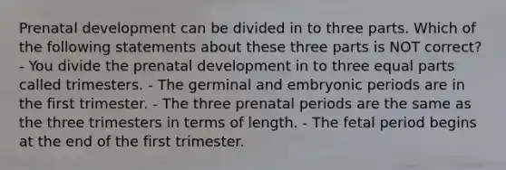 Prenatal development can be divided in to three parts. Which of the following statements about these three parts is NOT correct? - You divide the prenatal development in to three equal parts called trimesters. - The germinal and embryonic periods are in the first trimester. - The three prenatal periods are the same as the three trimesters in terms of length. - The fetal period begins at the end of the first trimester.