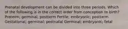 Prenatal development can be divided into three periods. Which of the following is in the correct order from conception to birth? Preterm; germinal; postterm Fertile; embryonic; postterm Gestational; germinal; postnatal Germinal; embryonic; fetal