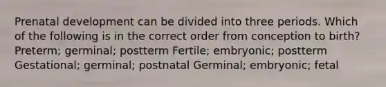 Prenatal development can be divided into three periods. Which of the following is in the correct order from conception to birth? Preterm; germinal; postterm Fertile; embryonic; postterm Gestational; germinal; postnatal Germinal; embryonic; fetal