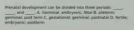 Prenatal development can be divided into three periods: _____, _____, and _____. A. Germinal, embryonic, fetal B. preterm; germinal; post term C. gestational; germinal; postnatal D. fertile; embryonic; postterm