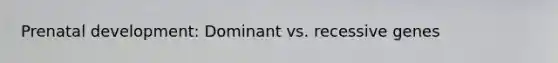 Prenatal development: Dominant vs. recessive genes