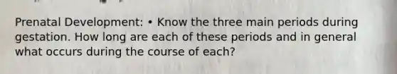 Prenatal Development: • Know the three main periods during gestation. How long are each of these periods and in general what occurs during the course of each?