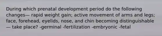 During which prenatal development period do the following changes— rapid weight gain; active movement of arms and legs; face, forehead, eyelids, nose, and chin becoming distinguishable— take place? -germinal -fertilization -embryonic -fetal